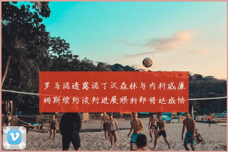 罗马诺透露诺丁汉森林与内科威廉姆斯续约谈判进展顺利即将达成协议