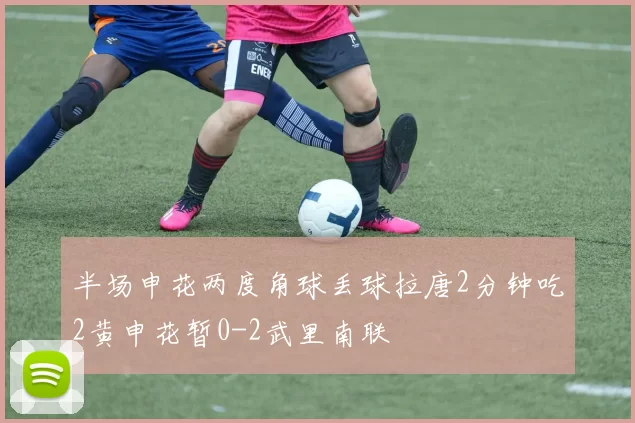 半场申花两度角球丢球拉唐2分钟吃2黄申花暂0-2武里南联