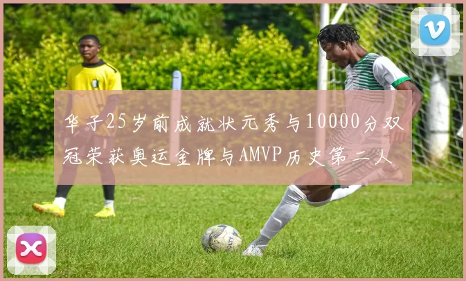 华子25岁前成就状元秀与10000分双冠荣获奥运金牌与AMVP历史第二人比肩老詹