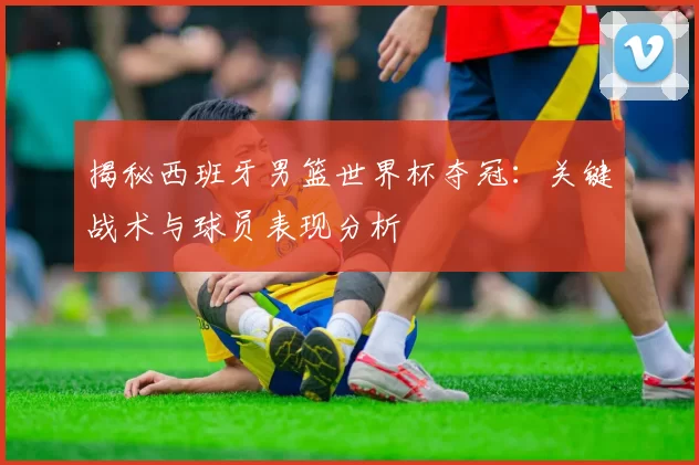 揭秘西班牙男篮世界杯夺冠：关键战术与球员表现分析