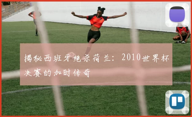 揭秘西班牙绝杀荷兰：2010世界杯决赛的加时传奇