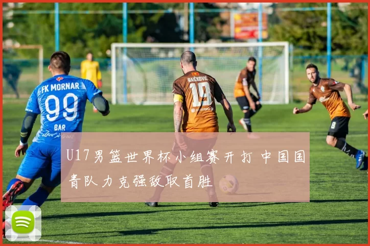 U17男篮世界杯小组赛开打 中国国青队力克强敌取首胜