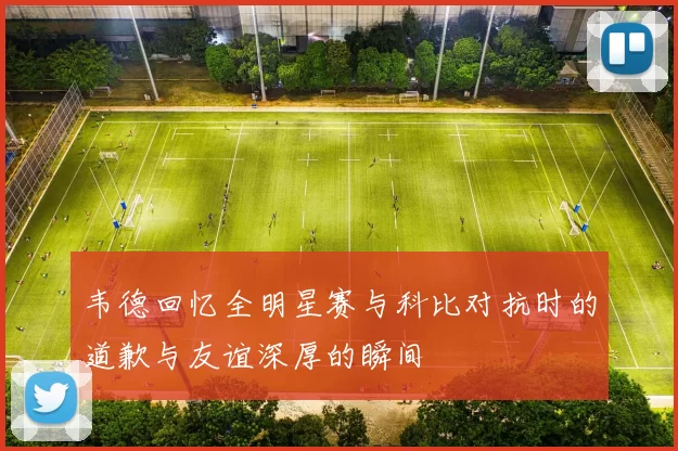 韦德回忆全明星赛与科比对抗时的道歉与友谊深厚的瞬间