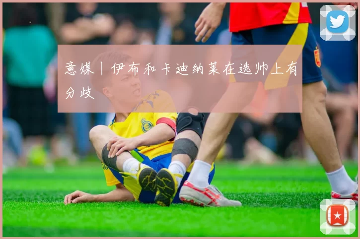 意媒丨伊布和卡迪纳莱在选帅上有分歧