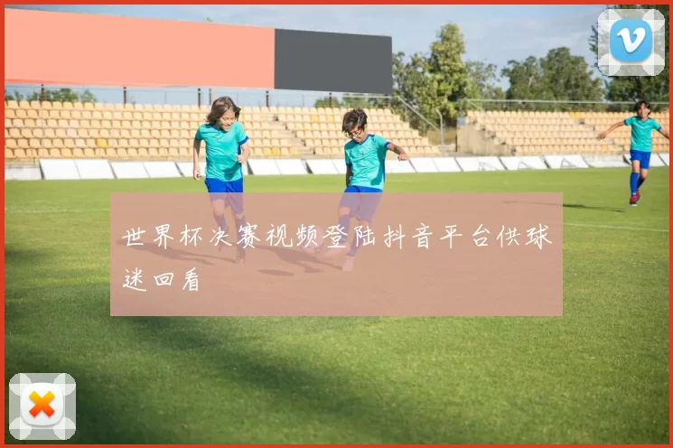 世界杯决赛视频登陆抖音平台供球迷回看