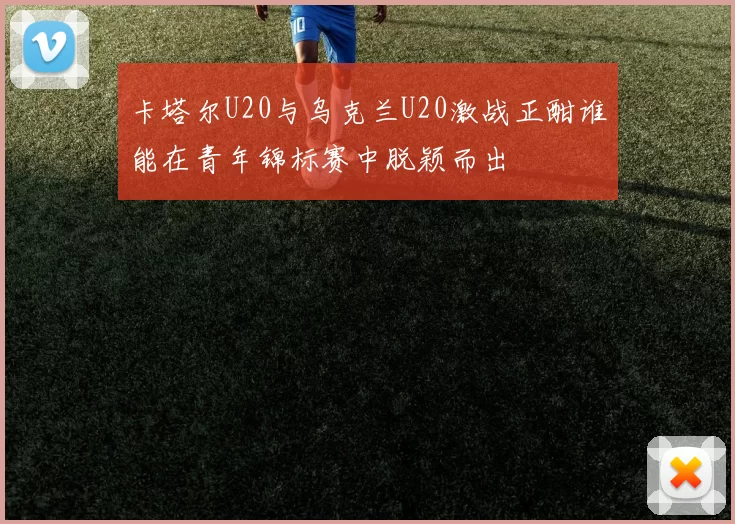 卡塔尔U20与乌克兰U20激战正酣谁能在青年锦标赛中脱颖而出